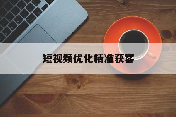 短视频优化精准获客(短视频优化师是做什么的)